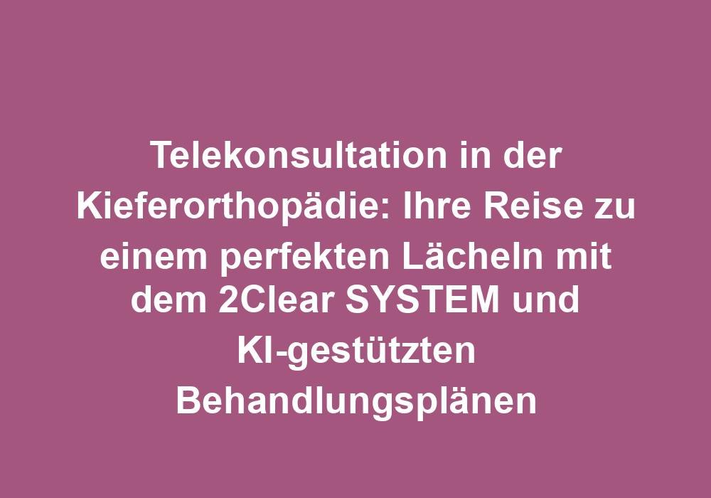 Telekonsultation in der Kieferorthopädie: Ihre Reise zu einem perfekten Lächeln mit dem 2Clear SYSTEM und KI-gestützten Behandlungsplänen