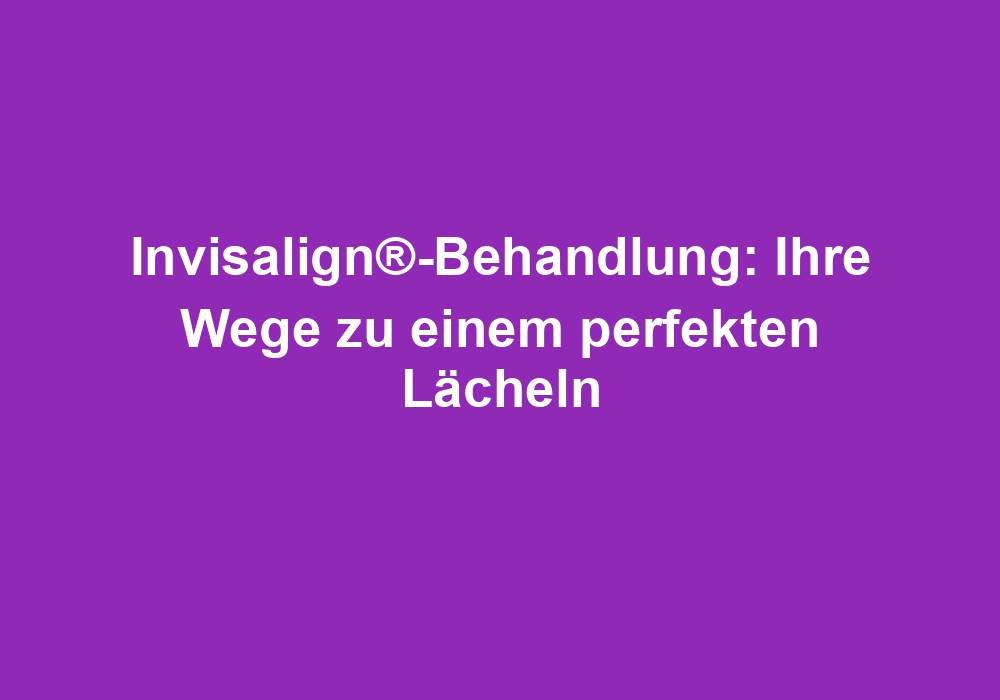 Invisalign®-Behandlung: Ihre Wege zu einem perfekten Lächeln