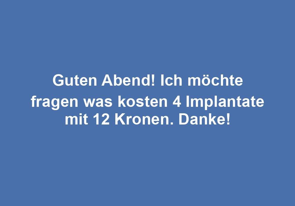 Guten Abend! Ich möchte fragen was kosten 4 Implantate mit 12 Kronen. Danke!